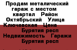 Продам металический гараж с местом 18 квартал › Район ­ Октябрьский › Улица ­ Ключевская › Цена ­ 80 000 - Бурятия респ. Недвижимость » Гаражи   . Бурятия респ.